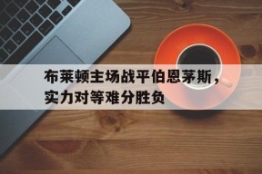 开云登录入口-布莱顿主场战平伯恩茅斯，实力对等难分胜负()