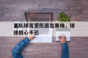 开云体育app-某队球员受伤退出赛场，球迷担心不已()