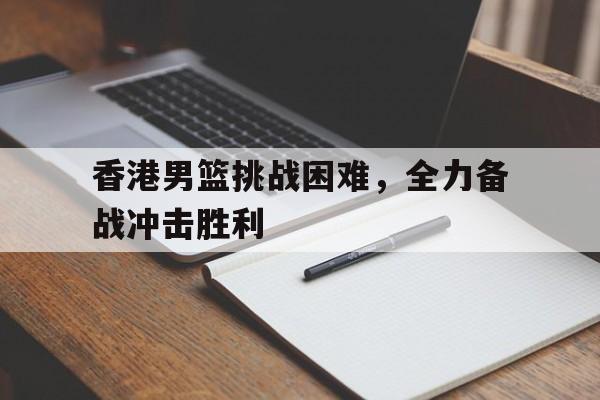 香港男篮挑战困难，全力备战冲击胜利()  第1张