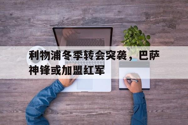 开云app-利物浦冬季转会突袭，巴萨神锋或加盟红军()  第1张