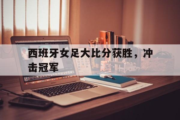 开云体育sports-西班牙女足大比分获胜，冲击冠军()  第1张